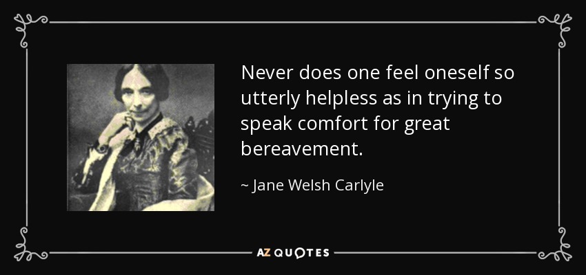 Never does one feel oneself so utterly helpless as in trying to speak comfort for great bereavement. - Jane Welsh Carlyle