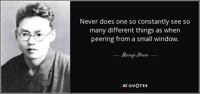 Never does one so constantly see so many different things as when peering from a small window. - Masuji Ibuse