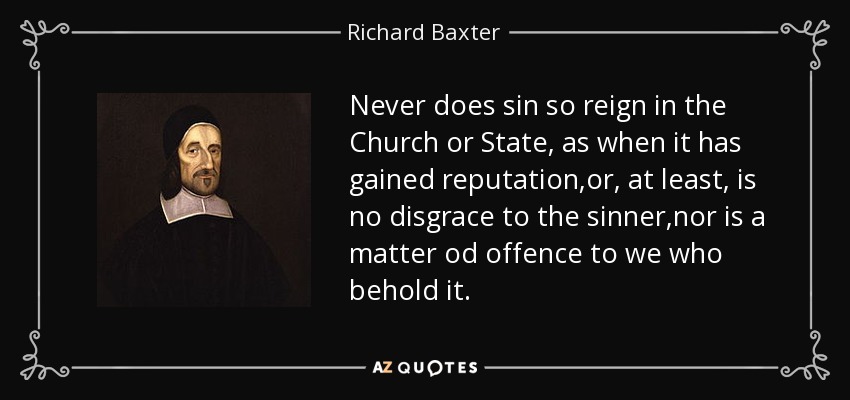 Never does sin so reign in the Church or State, as when it has gained reputation,or, at least, is no disgrace to the sinner,nor is a matter od offence to we who behold it. - Richard Baxter