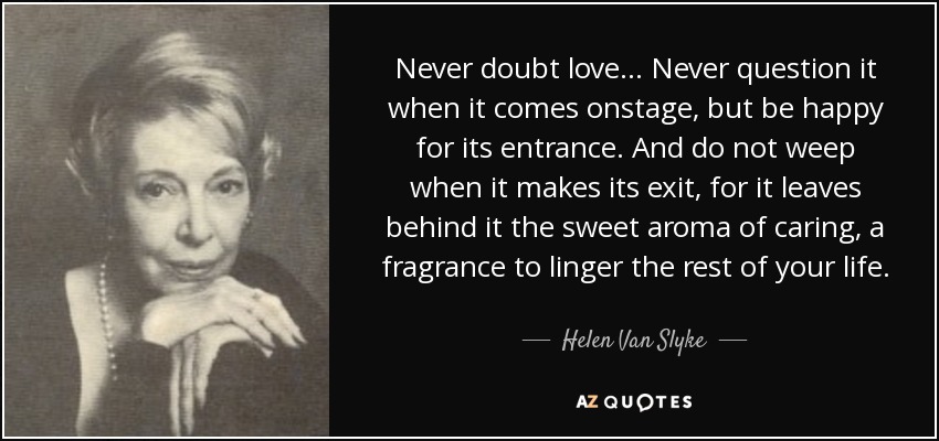 Never doubt love ... Never question it when it comes onstage, but be happy for its entrance. And do not weep when it makes its exit, for it leaves behind it the sweet aroma of caring, a fragrance to linger the rest of your life. - Helen Van Slyke