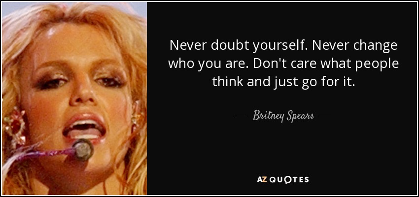 Never doubt yourself. Never change who you are. Don't care what people think and just go for it. - Britney Spears