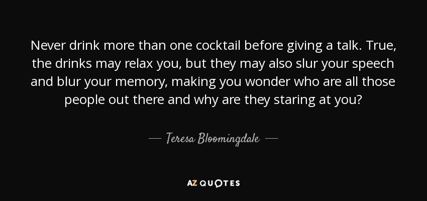 Never drink more than one cocktail before giving a talk. True, the drinks may relax you, but they may also slur your speech and blur your memory, making you wonder who are all those people out there and why are they staring at you? - Teresa Bloomingdale