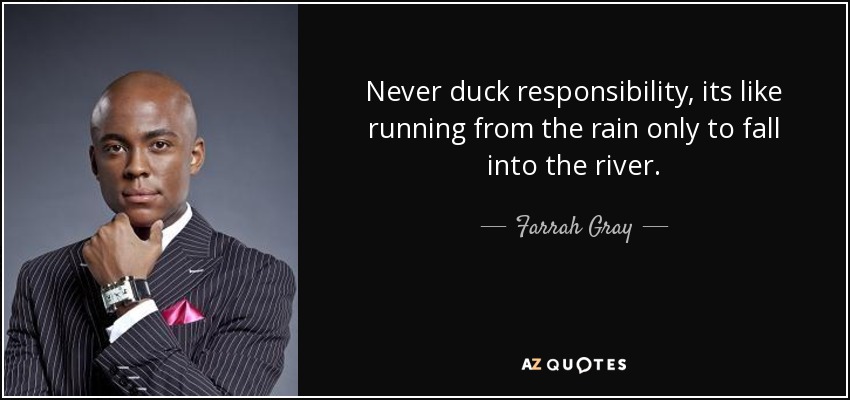 Never duck responsibility, its like running from the rain only to fall into the river. - Farrah Gray