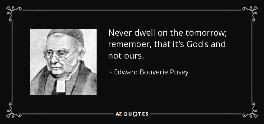 Never dwell on the tomorrow; remember, that it's God's and not ours. - Edward Bouverie Pusey