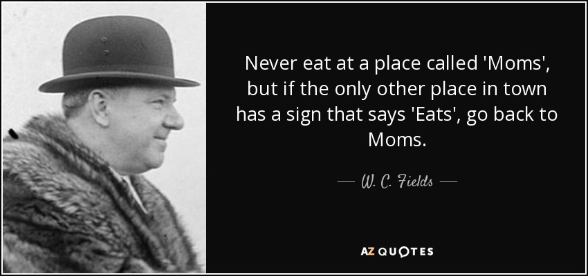 Never eat at a place called 'Moms', but if the only other place in town has a sign that says 'Eats', go back to Moms. - W. C. Fields