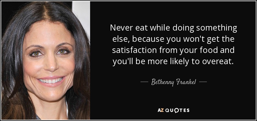 Never eat while doing something else, because you won't get the satisfaction from your food and you'll be more likely to overeat. - Bethenny Frankel