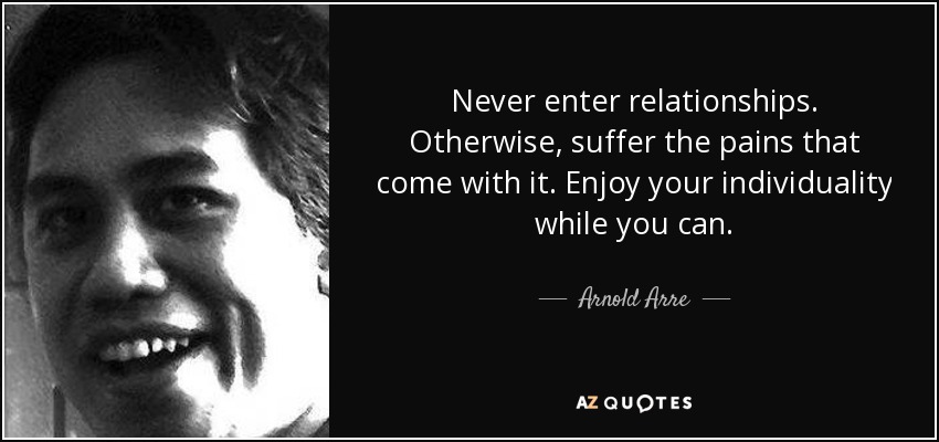 Never enter relationships. Otherwise, suffer the pains that come with it. Enjoy your individuality while you can. - Arnold Arre