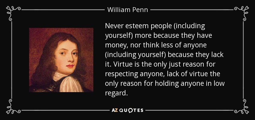 Never esteem people (including yourself) more because they have money, nor think less of anyone (including yourself) because they lack it. Virtue is the only just reason for respecting anyone, lack of virtue the only reason for holding anyone in low regard. - William Penn