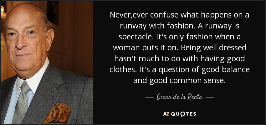 Never,ever confuse what happens on a runway with fashion. A runway is spectacle. It's only fashion when a woman puts it on. Being well dressed hasn't much to do with having good clothes. It's a question of good balance and good common sense. - Oscar de la Renta