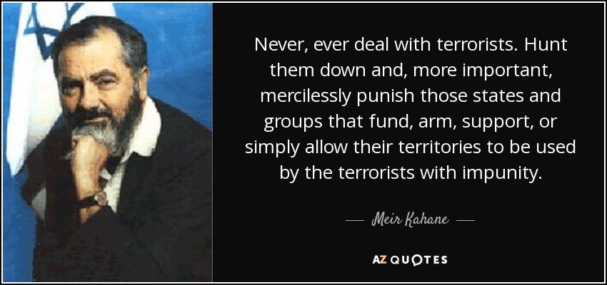 Never, ever deal with terrorists. Hunt them down and, more important, mercilessly punish those states and groups that fund, arm, support, or simply allow their territories to be used by the terrorists with impunity. - Meir Kahane