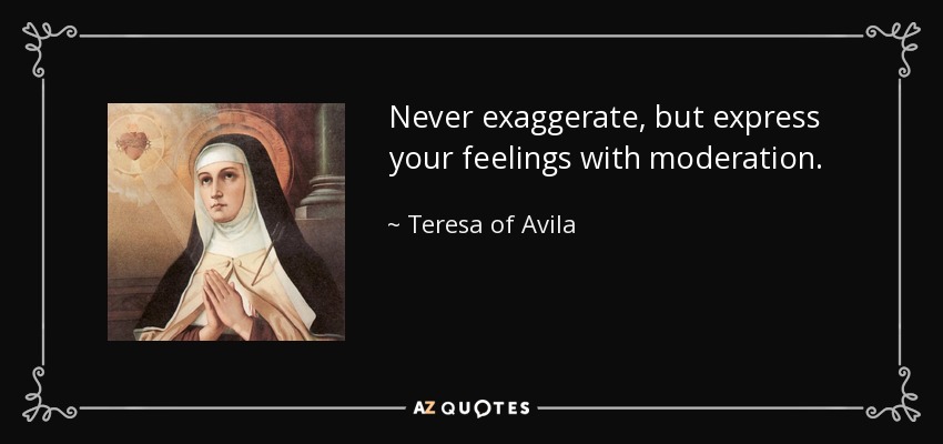 Never exaggerate, but express your feelings with moderation. - Teresa of Avila
