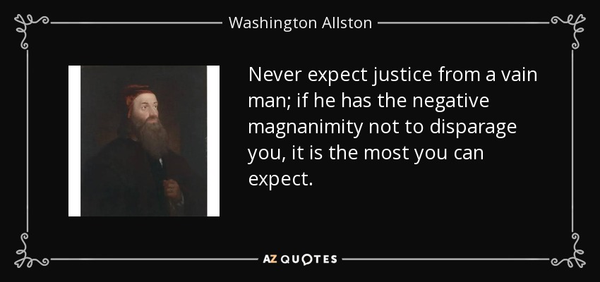 Never expect justice from a vain man; if he has the negative magnanimity not to disparage you, it is the most you can expect. - Washington Allston