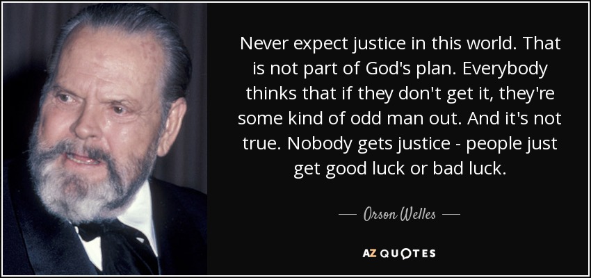 Never expect justice in this world. That is not part of God's plan. Everybody thinks that if they don't get it, they're some kind of odd man out. And it's not true. Nobody gets justice - people just get good luck or bad luck. - Orson Welles