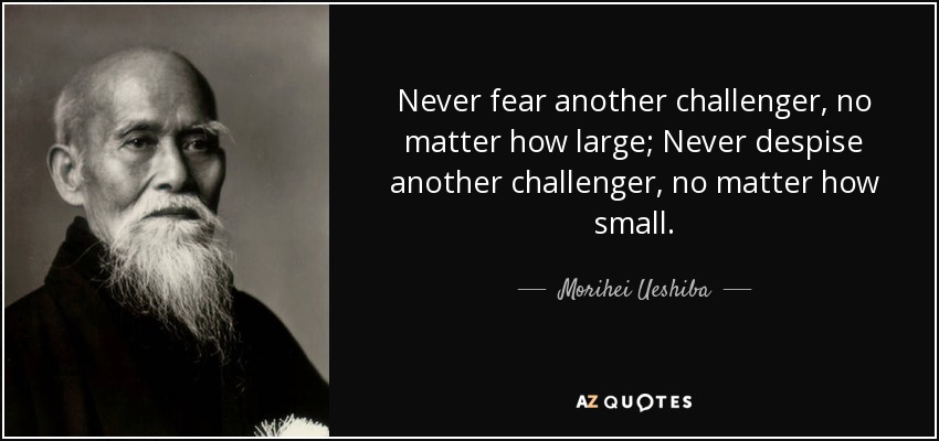 Never fear another challenger, no matter how large; Never despise another challenger, no matter how small. - Morihei Ueshiba