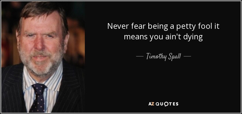 Never fear being a petty fool it means you ain't dying - Timothy Spall