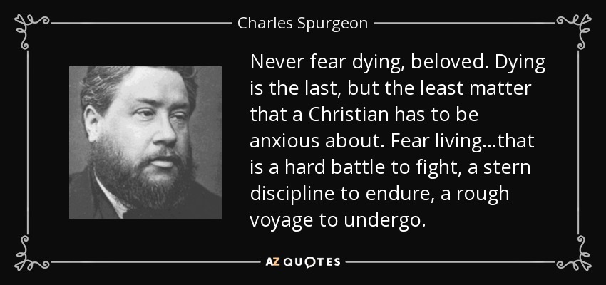 Never fear dying, beloved. Dying is the last, but the least matter that a Christian has to be anxious about. Fear living...that is a hard battle to fight, a stern discipline to endure, a rough voyage to undergo. - Charles Spurgeon