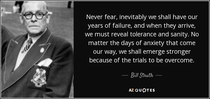 Never fear, inevitably we shall have our years of failure, and when they arrive, we must reveal tolerance and sanity. No matter the days of anxiety that come our way, we shall emerge stronger because of the trials to be overcome. - Bill Struth
