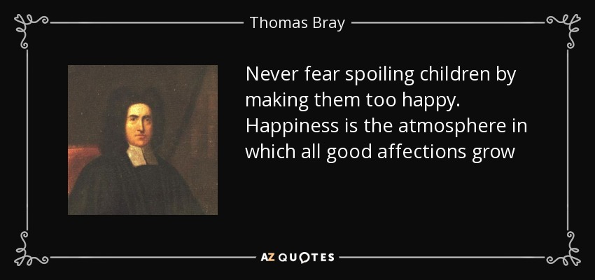 Never fear spoiling children by making them too happy. Happiness is the atmosphere in which all good affections grow - Thomas Bray