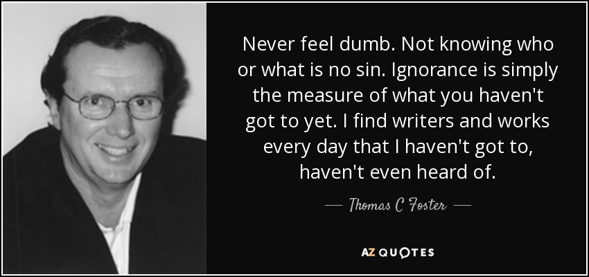 Never feel dumb. Not knowing who or what is no sin. Ignorance is simply the measure of what you haven't got to yet. I find writers and works every day that I haven't got to, haven't even heard of. - Thomas C Foster