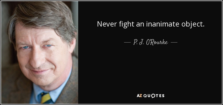 Never fight an inanimate object. - P. J. O'Rourke