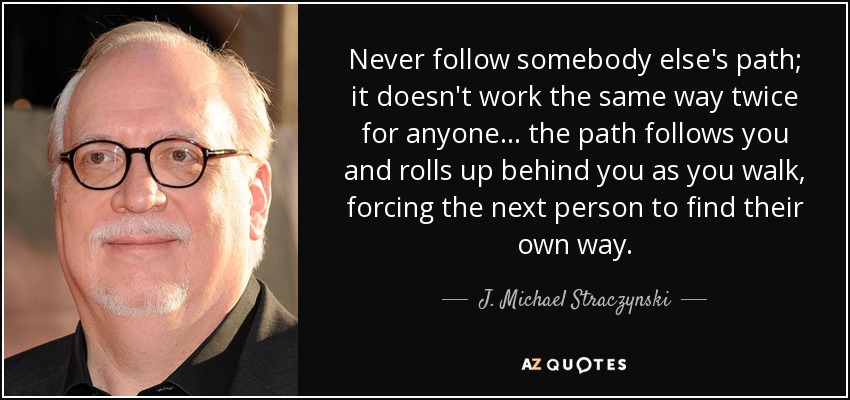 Never follow somebody else's path; it doesn't work the same way twice for anyone... the path follows you and rolls up behind you as you walk, forcing the next person to find their own way. - J. Michael Straczynski