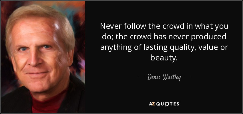 Never follow the crowd in what you do; the crowd has never produced anything of lasting quality, value or beauty. - Denis Waitley