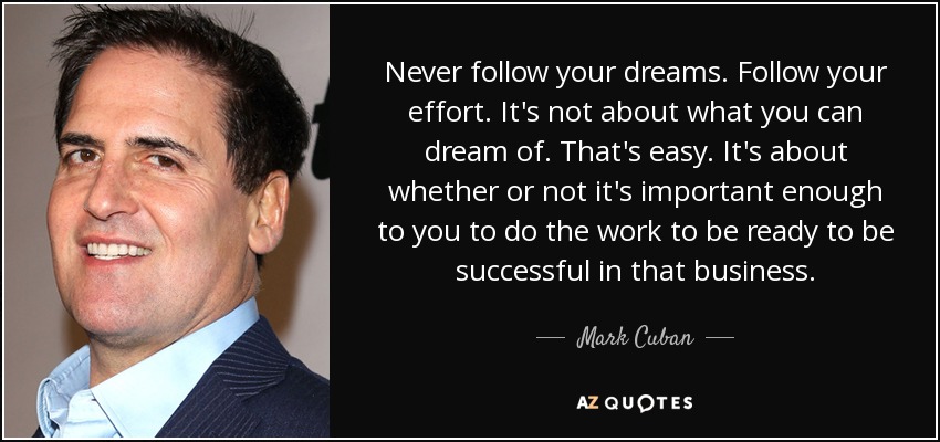 Never follow your dreams. Follow your effort. It's not about what you can dream of. That's easy. It's about whether or not it's important enough to you to do the work to be ready to be successful in that business. - Mark Cuban