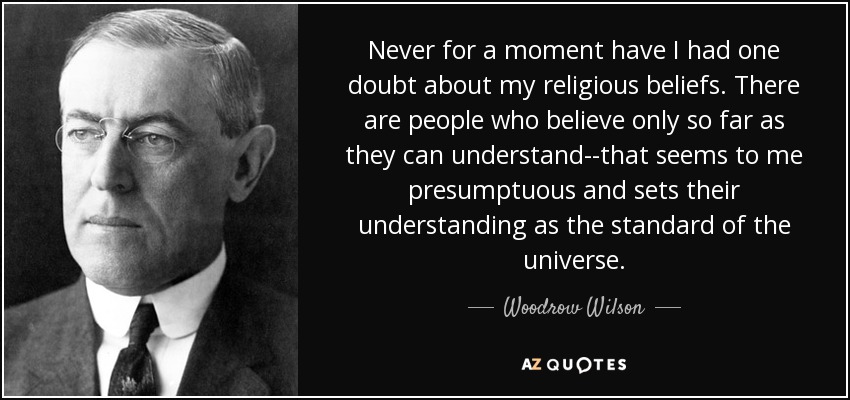 Never for a moment have I had one doubt about my religious beliefs. There are people who believe only so far as they can understand--that seems to me presumptuous and sets their understanding as the standard of the universe. - Woodrow Wilson