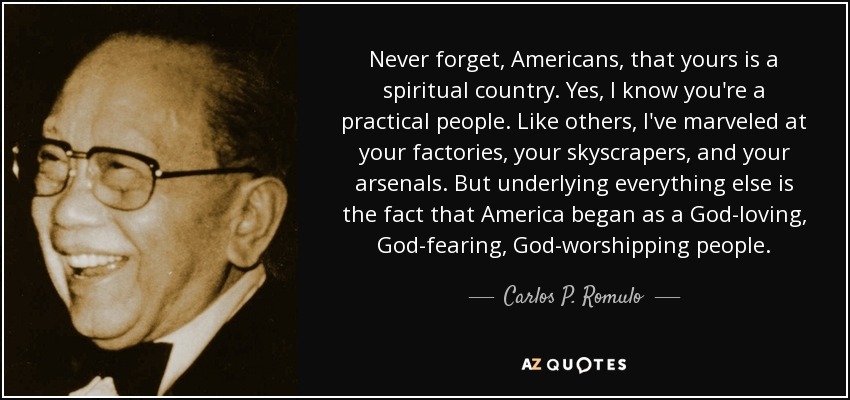 Never forget, Americans, that yours is a spiritual country. Yes, I know you're a practical people. Like others, I've marveled at your factories, your skyscrapers, and your arsenals. But underlying everything else is the fact that America began as a God-loving, God-fearing, God-worshipping people. - Carlos P. Romulo