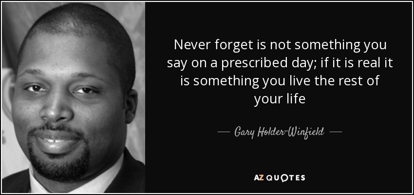 Never forget is not something you say on a prescribed day; if it is real it is something you live the rest of your life - Gary Holder-Winfield