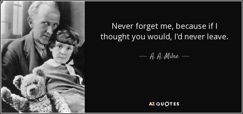 Never forget me, because if I thought you would, I'd never leave. - A. A. Milne