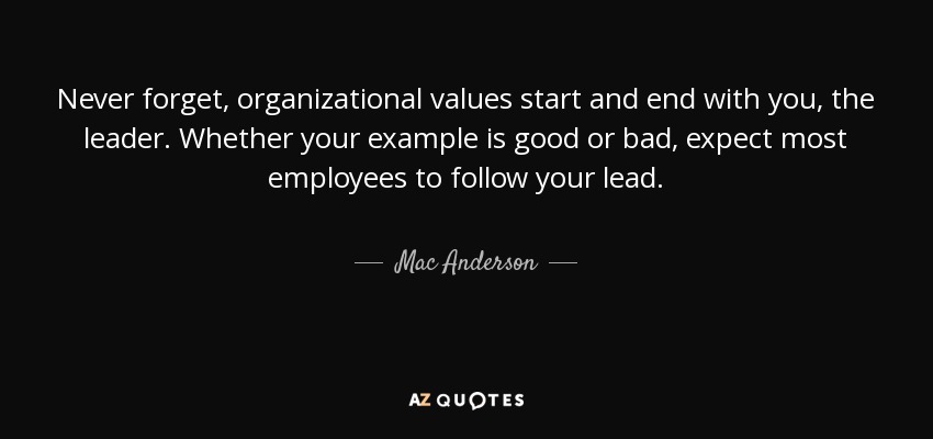 Never forget, organizational values start and end with you, the leader. Whether your example is good or bad, expect most employees to follow your lead. - Mac Anderson
