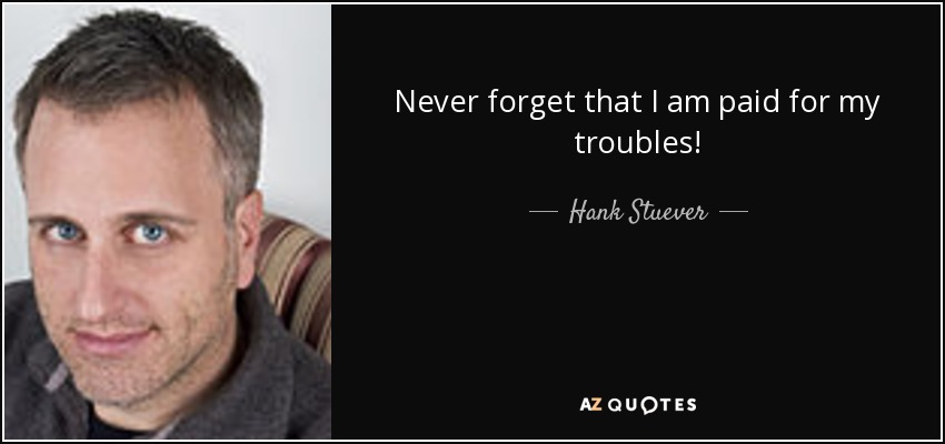 Never forget that I am paid for my troubles! - Hank Stuever