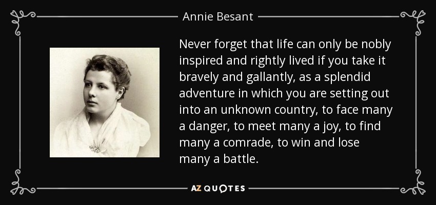 Never forget that life can only be nobly inspired and rightly lived if you take it bravely and gallantly, as a splendid adventure in which you are setting out into an unknown country, to face many a danger, to meet many a joy, to find many a comrade, to win and lose many a battle. - Annie Besant