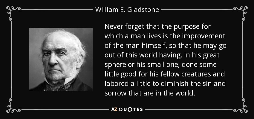 Never forget that the purpose for which a man lives is the improvement of the man himself, so that he may go out of this world having, in his great sphere or his small one, done some little good for his fellow creatures and labored a little to diminish the sin and sorrow that are in the world. - William E. Gladstone