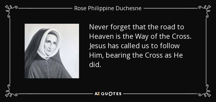 Never forget that the road to Heaven is the Way of the Cross. Jesus has called us to follow Him, bearing the Cross as He did. - Rose Philippine Duchesne