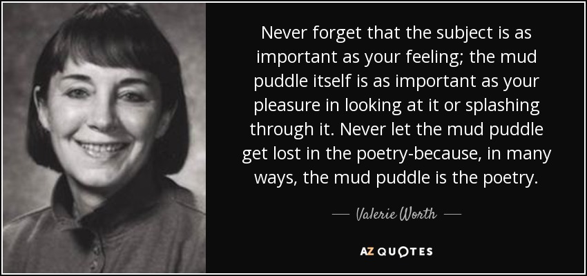 Never forget that the subject is as important as your feeling; the mud puddle itself is as important as your pleasure in looking at it or splashing through it. Never let the mud puddle get lost in the poetry-because, in many ways, the mud puddle is the poetry. - Valerie Worth