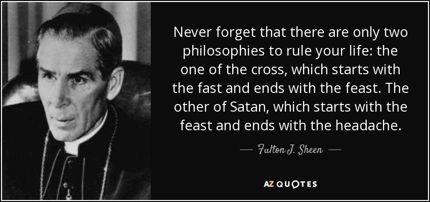 Never forget that there are only two philosophies to rule your life: the one of the cross, which starts with the fast and ends with the feast. The other of Satan, which starts with the feast and ends with the headache. - Fulton J. Sheen