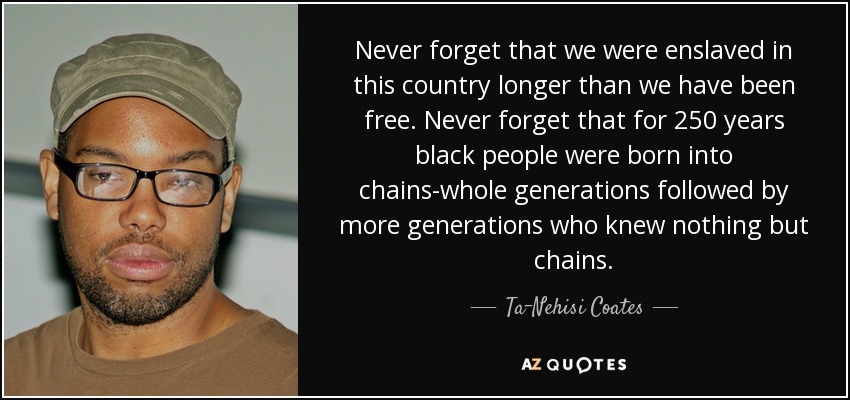 Never forget that we were enslaved in this country longer than we have been free. Never forget that for 250 years black people were born into chains-whole generations followed by more generations who knew nothing but chains. - Ta-Nehisi Coates
