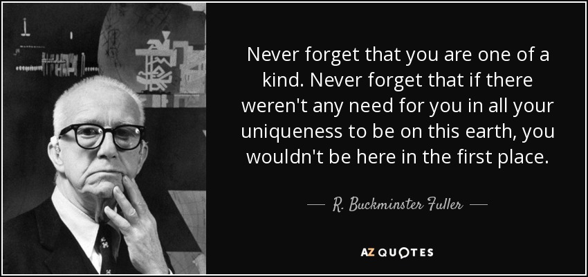 Never forget that you are one of a kind. Never forget that if there weren't any need for you in all your uniqueness to be on this earth, you wouldn't be here in the first place. - R. Buckminster Fuller