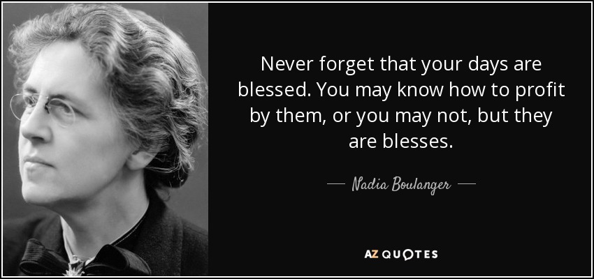 Never forget that your days are blessed. You may know how to profit by them, or you may not, but they are blesses. - Nadia Boulanger