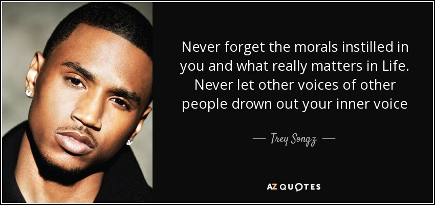 Never forget the morals instilled in you and what really matters in Life. Never let other voices of other people drown out your inner voice - Trey Songz