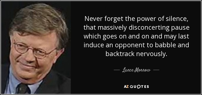 Never forget the power of silence, that massively disconcerting pause which goes on and on and may last induce an opponent to babble and backtrack nervously. - Lance Morrow