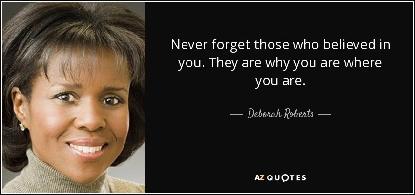 Never forget those who believed in you. They are why you are where you are. - Deborah Roberts