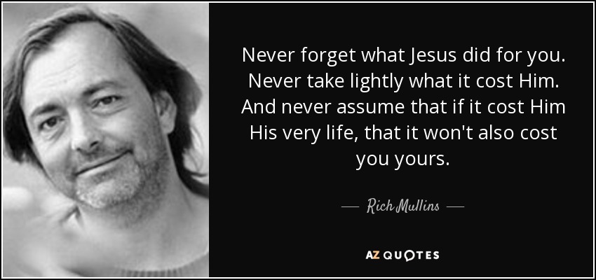 Never forget what Jesus did for you. Never take lightly what it cost Him. And never assume that if it cost Him His very life, that it won't also cost you yours. - Rich Mullins