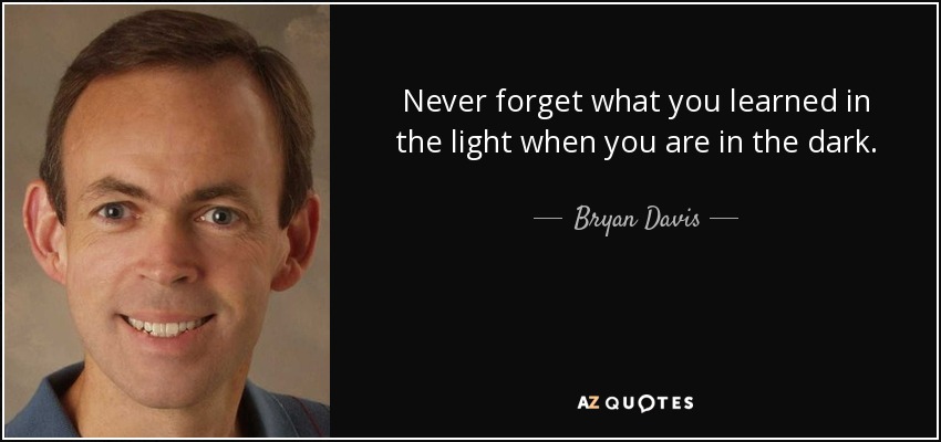 Never forget what you learned in the light when you are in the dark. - Bryan Davis