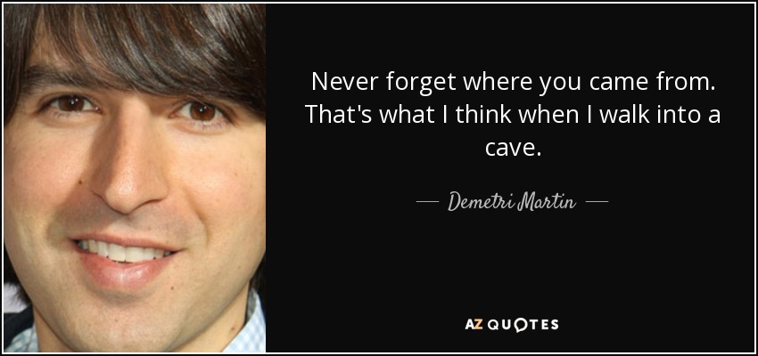 Never forget where you came from. That's what I think when I walk into a cave. - Demetri Martin