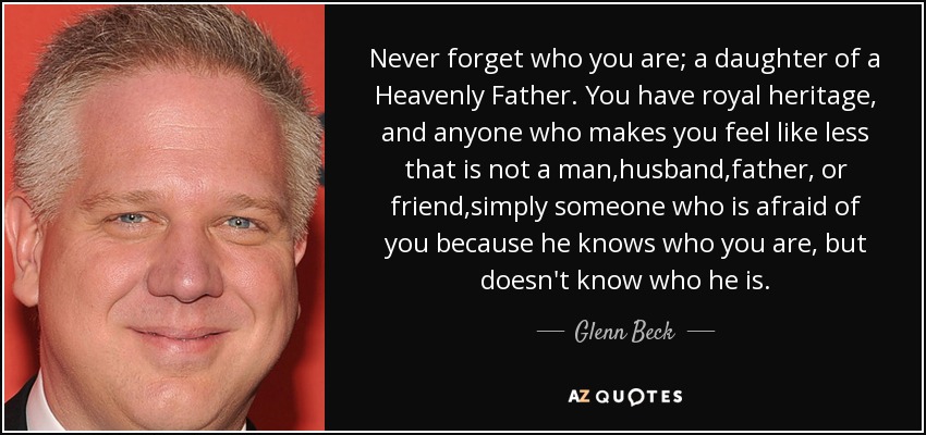 Never forget who you are; a daughter of a Heavenly Father. You have royal heritage, and anyone who makes you feel like less that is not a man,husband,father, or friend,simply someone who is afraid of you because he knows who you are, but doesn't know who he is. - Glenn Beck