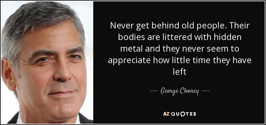 Never get behind old people. Their bodies are littered with hidden metal and they never seem to appreciate how little time they have left - George Clooney