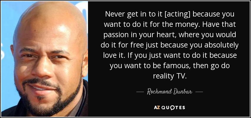 Never get in to it [acting] because you want to do it for the money. Have that passion in your heart, where you would do it for free just because you absolutely love it. If you just want to do it because you want to be famous, then go do reality TV. - Rockmond Dunbar